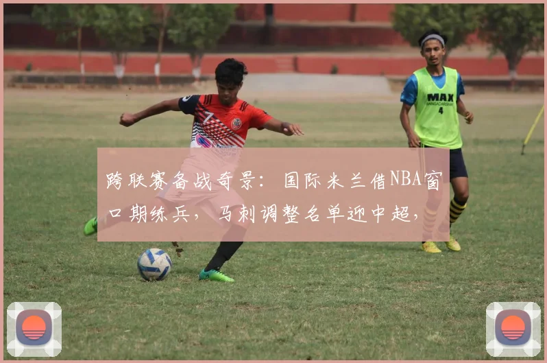 跨联赛备战奇景：国际米兰借NBA窗口期练兵，马刺调整名单迎中超，德布劳内观战快船激战