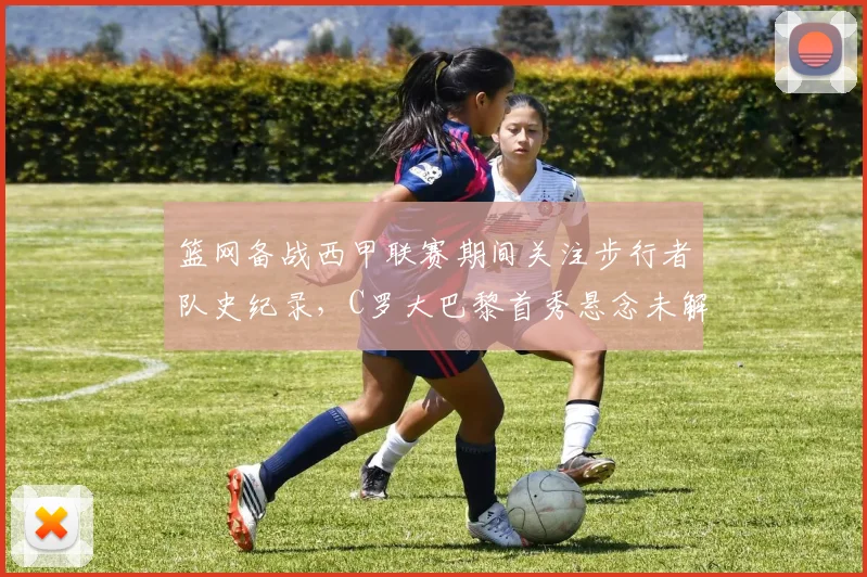 篮网备战西甲联赛期间关注步行者队史纪录，C罗大巴黎首秀悬念未解