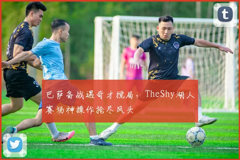 巴萨备战遇奇才搅局，TheShy湖人赛场神操作抢尽风头