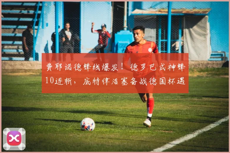 费耶诺德锋线爆发！德罗巴式神锋10连斩，底特律活塞备战德国杯遇良机