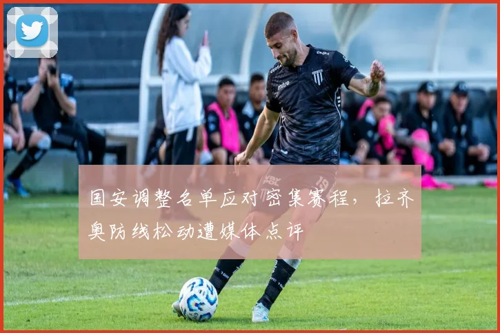国安调整名单应对密集赛程,拉齐奥防线松动遭媒体点评